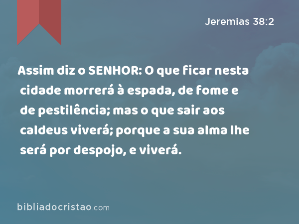 Assim diz o SENHOR: O que ficar nesta cidade morrerá à espada, de fome e de pestilência; mas o que sair aos caldeus viverá; porque a sua alma lhe será por despojo, e viverá. - Jeremias 38:2