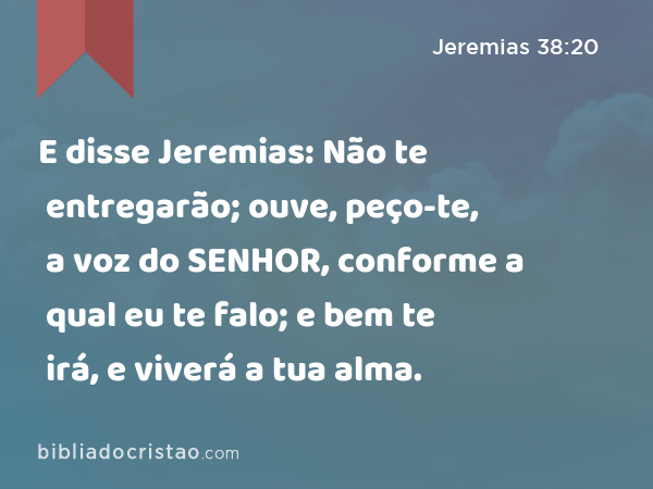 E disse Jeremias: Não te entregarão; ouve, peço-te, a voz do SENHOR, conforme a qual eu te falo; e bem te irá, e viverá a tua alma. - Jeremias 38:20