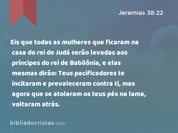 Eis que todas as mulheres que ficaram na casa do rei de Judá serão levadas aos príncipes do rei de Babilônia, e elas mesmas dirão: Teus pacificadores te incitaram e prevaleceram contra ti, mas agora que se atolaram os teus pés na lama, voltaram atrás. - Jeremias 38:22