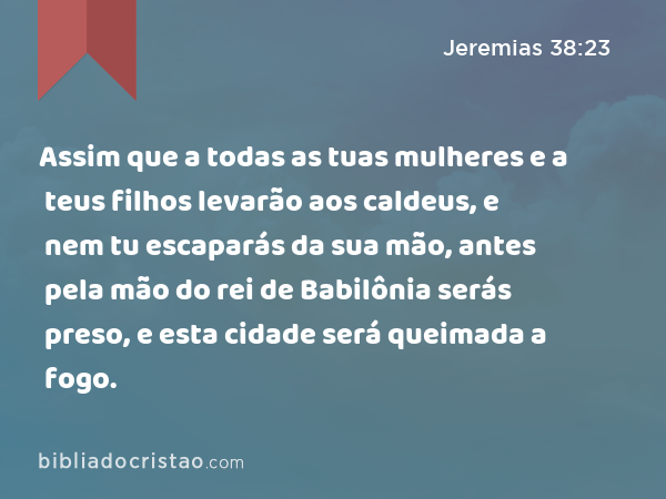 Assim que a todas as tuas mulheres e a teus filhos levarão aos caldeus, e nem tu escaparás da sua mão, antes pela mão do rei de Babilônia serás preso, e esta cidade será queimada a fogo. - Jeremias 38:23