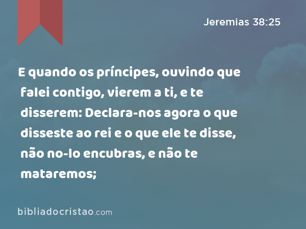 E quando os príncipes, ouvindo que falei contigo, vierem a ti, e te disserem: Declara-nos agora o que disseste ao rei e o que ele te disse, não no-lo encubras, e não te mataremos; - Jeremias 38:25