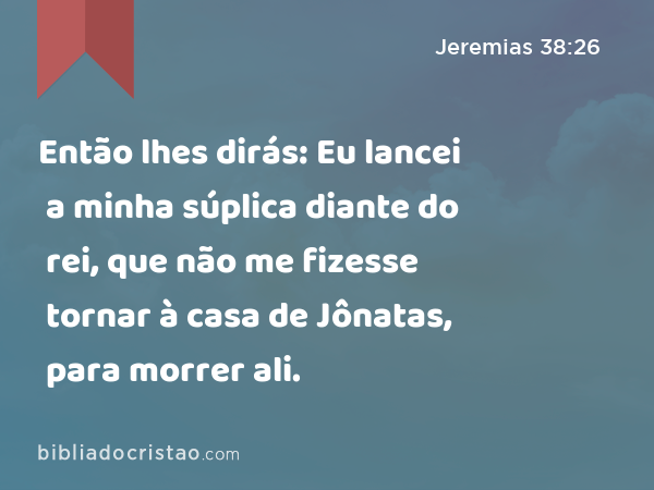 Então lhes dirás: Eu lancei a minha súplica diante do rei, que não me fizesse tornar à casa de Jônatas, para morrer ali. - Jeremias 38:26