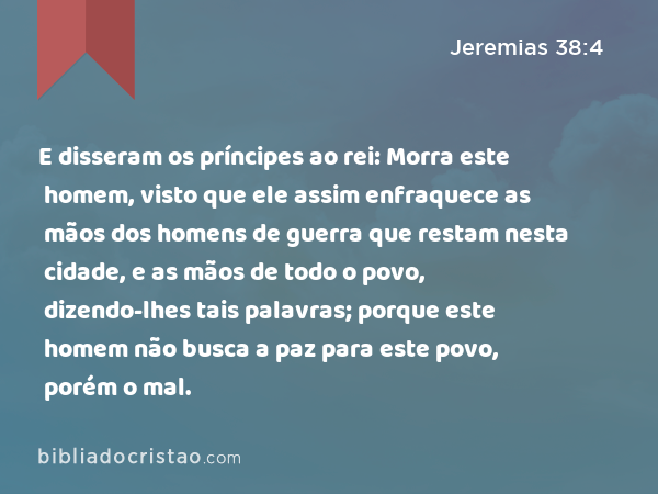 E disseram os príncipes ao rei: Morra este homem, visto que ele assim enfraquece as mãos dos homens de guerra que restam nesta cidade, e as mãos de todo o povo, dizendo-lhes tais palavras; porque este homem não busca a paz para este povo, porém o mal. - Jeremias 38:4