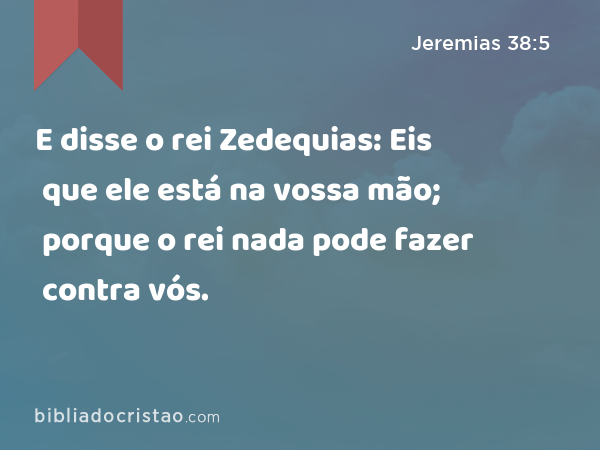 E disse o rei Zedequias: Eis que ele está na vossa mão; porque o rei nada pode fazer contra vós. - Jeremias 38:5