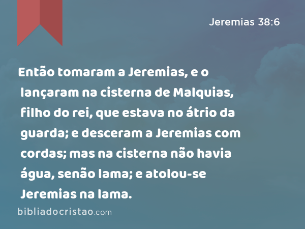 Então tomaram a Jeremias, e o lançaram na cisterna de Malquias, filho do rei, que estava no átrio da guarda; e desceram a Jeremias com cordas; mas na cisterna não havia água, senão lama; e atolou-se Jeremias na lama. - Jeremias 38:6