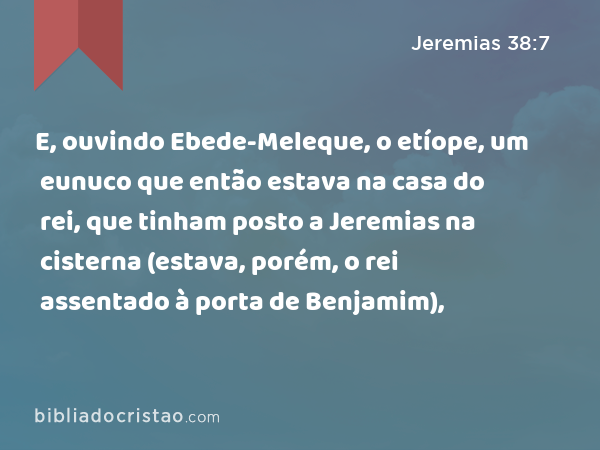 E, ouvindo Ebede-Meleque, o etíope, um eunuco que então estava na casa do rei, que tinham posto a Jeremias na cisterna (estava, porém, o rei assentado à porta de Benjamim), - Jeremias 38:7