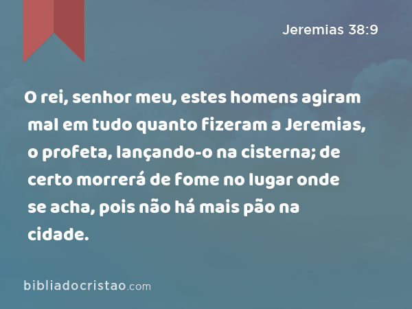 O rei, senhor meu, estes homens agiram mal em tudo quanto fizeram a Jeremias, o profeta, lançando-o na cisterna; de certo morrerá de fome no lugar onde se acha, pois não há mais pão na cidade. - Jeremias 38:9