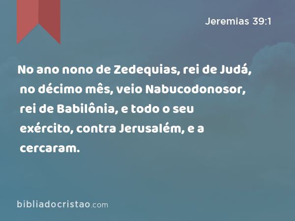 No ano nono de Zedequias, rei de Judá, no décimo mês, veio Nabucodonosor, rei de Babilônia, e todo o seu exército, contra Jerusalém, e a cercaram. - Jeremias 39:1