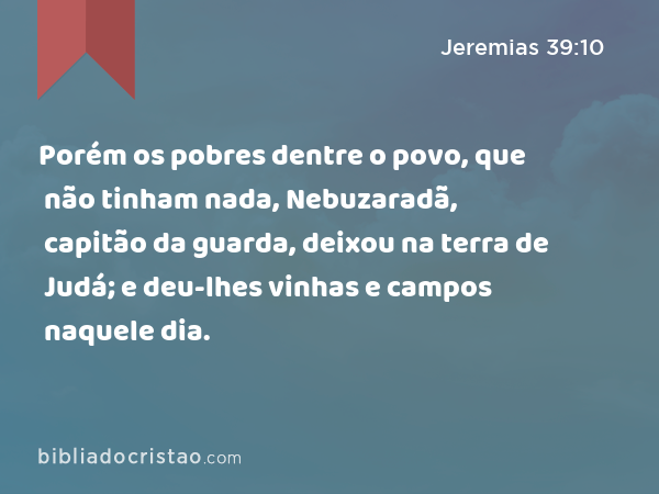 Porém os pobres dentre o povo, que não tinham nada, Nebuzaradã, capitão da guarda, deixou na terra de Judá; e deu-lhes vinhas e campos naquele dia. - Jeremias 39:10