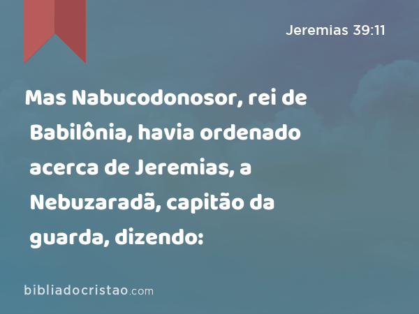 Mas Nabucodonosor, rei de Babilônia, havia ordenado acerca de Jeremias, a Nebuzaradã, capitão da guarda, dizendo: - Jeremias 39:11