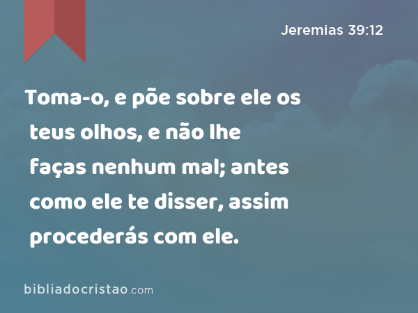 Toma-o, e põe sobre ele os teus olhos, e não lhe faças nenhum mal; antes como ele te disser, assim procederás com ele. - Jeremias 39:12