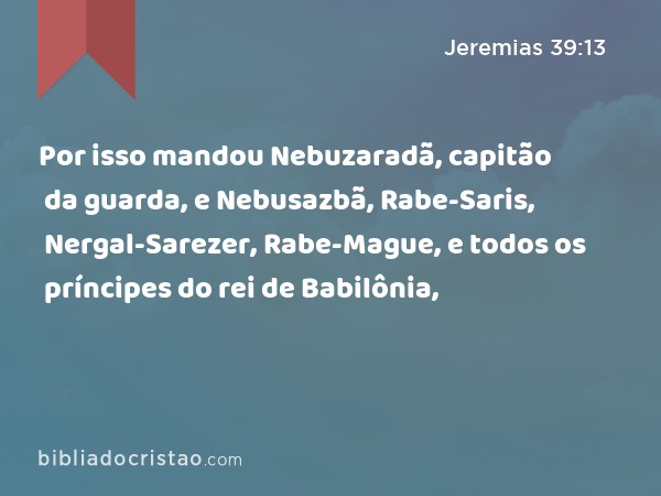 Por isso mandou Nebuzaradã, capitão da guarda, e Nebusazbã, Rabe-Saris, Nergal-Sarezer, Rabe-Mague, e todos os príncipes do rei de Babilônia, - Jeremias 39:13