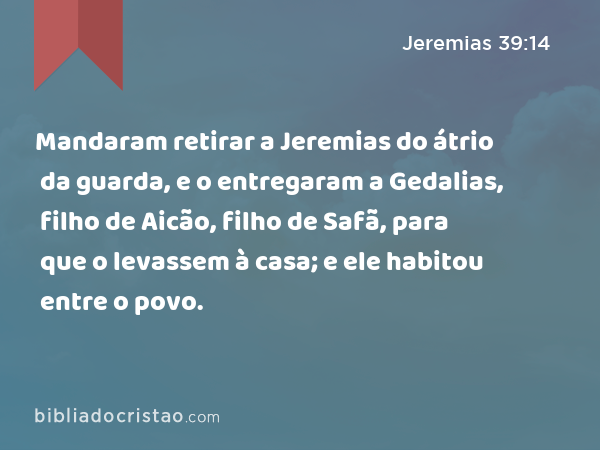 Mandaram retirar a Jeremias do átrio da guarda, e o entregaram a Gedalias, filho de Aicão, filho de Safã, para que o levassem à casa; e ele habitou entre o povo. - Jeremias 39:14