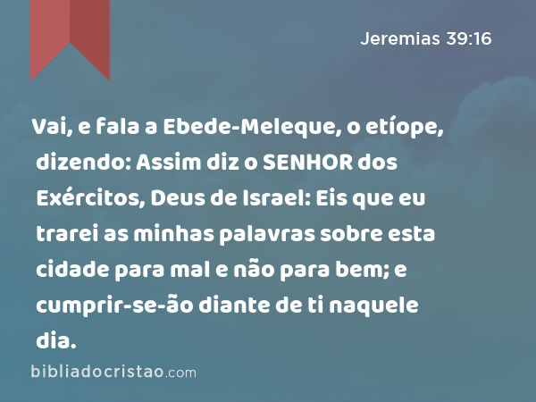 Vai, e fala a Ebede-Meleque, o etíope, dizendo: Assim diz o SENHOR dos Exércitos, Deus de Israel: Eis que eu trarei as minhas palavras sobre esta cidade para mal e não para bem; e cumprir-se-ão diante de ti naquele dia. - Jeremias 39:16