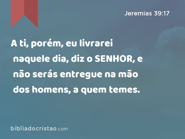 A ti, porém, eu livrarei naquele dia, diz o SENHOR, e não serás entregue na mão dos homens, a quem temes. - Jeremias 39:17