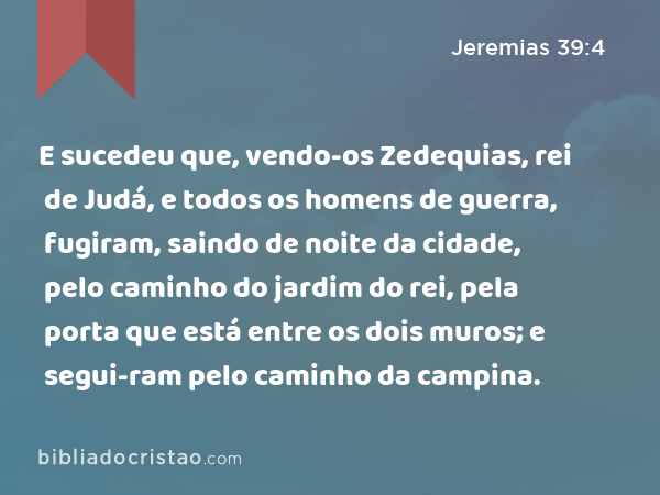 E sucedeu que, vendo-os Zedequias, rei de Judá, e todos os homens de guerra, fugiram, saindo de noite da cidade, pelo caminho do jardim do rei, pela porta que está entre os dois muros; e segui-ram pelo caminho da campina. - Jeremias 39:4