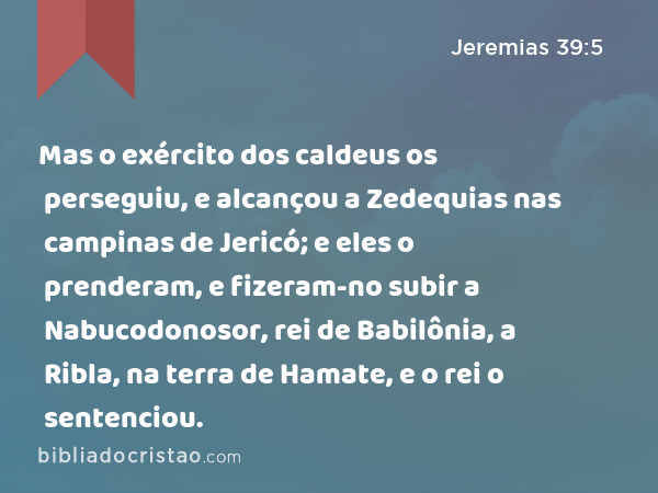 Mas o exército dos caldeus os perseguiu, e alcançou a Zedequias nas campinas de Jericó; e eles o prenderam, e fizeram-no subir a Nabucodonosor, rei de Babilônia, a Ribla, na terra de Hamate, e o rei o sentenciou. - Jeremias 39:5