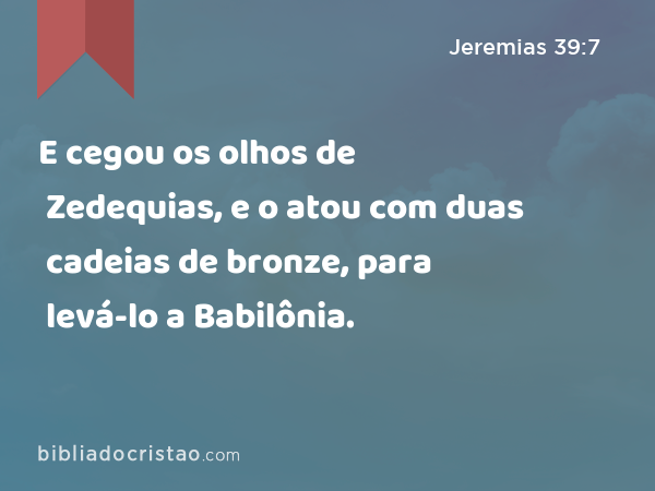 E cegou os olhos de Zedequias, e o atou com duas cadeias de bronze, para levá-lo a Babilônia. - Jeremias 39:7