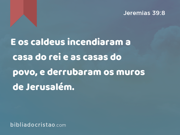 E os caldeus incendiaram a casa do rei e as casas do povo, e derrubaram os muros de Jerusalém. - Jeremias 39:8