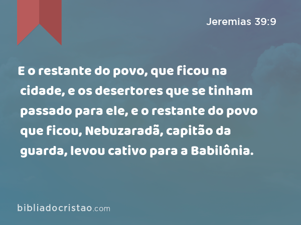 E o restante do povo, que ficou na cidade, e os desertores que se tinham passado para ele, e o restante do povo que ficou, Nebuzaradã, capitão da guarda, levou cativo para a Babilônia. - Jeremias 39:9