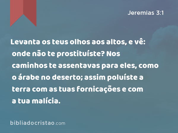 Levanta os teus olhos aos altos, e vê: onde não te prostituíste? Nos caminhos te assentavas para eles, como o árabe no deserto; assim poluíste a terra com as tuas fornicações e com a tua malícia. - Jeremias 3:1