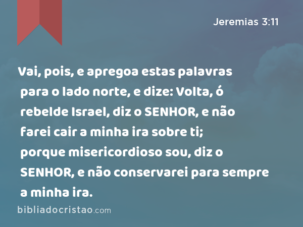 Vai, pois, e apregoa estas palavras para o lado norte, e dize: Volta, ó rebelde Israel, diz o SENHOR, e não farei cair a minha ira sobre ti; porque misericordioso sou, diz o SENHOR, e não conservarei para sempre a minha ira. - Jeremias 3:11