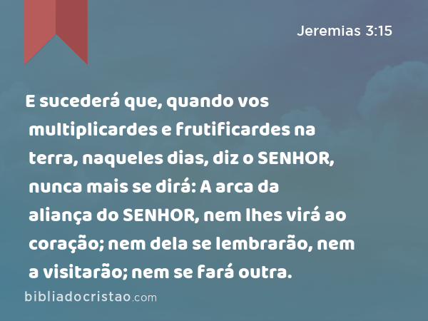 E sucederá que, quando vos multiplicardes e frutificardes na terra, naqueles dias, diz o SENHOR, nunca mais se dirá: A arca da aliança do SENHOR, nem lhes virá ao coração; nem dela se lembrarão, nem a visitarão; nem se fará outra. - Jeremias 3:15