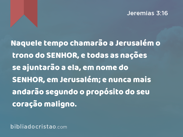 Naquele tempo chamarão a Jerusalém o trono do SENHOR, e todas as nações se ajuntarão a ela, em nome do SENHOR, em Jerusalém; e nunca mais andarão segundo o propósito do seu coração maligno. - Jeremias 3:16