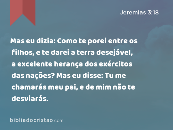 Mas eu dizia: Como te porei entre os filhos, e te darei a terra desejável, a excelente herança dos exércitos das nações? Mas eu disse: Tu me chamarás meu pai, e de mim não te desviarás. - Jeremias 3:18