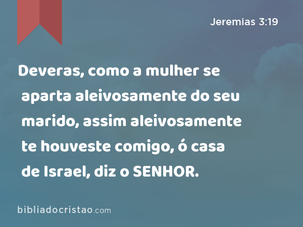 Deveras, como a mulher se aparta aleivosamente do seu marido, assim aleivosamente te houveste comigo, ó casa de Israel, diz o SENHOR. - Jeremias 3:19