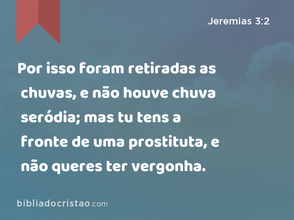 Por isso foram retiradas as chuvas, e não houve chuva seródia; mas tu tens a fronte de uma prostituta, e não queres ter vergonha. - Jeremias 3:2