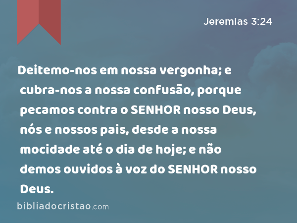 Deitemo-nos em nossa vergonha; e cubra-nos a nossa confusão, porque pecamos contra o SENHOR nosso Deus, nós e nossos pais, desde a nossa mocidade até o dia de hoje; e não demos ouvidos à voz do SENHOR nosso Deus. - Jeremias 3:24