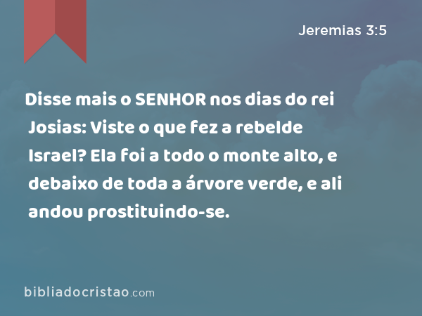 Disse mais o SENHOR nos dias do rei Josias: Viste o que fez a rebelde Israel? Ela foi a todo o monte alto, e debaixo de toda a árvore verde, e ali andou prostituindo-se. - Jeremias 3:5