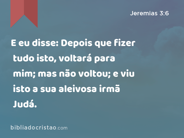 E eu disse: Depois que fizer tudo isto, voltará para mim; mas não voltou; e viu isto a sua aleivosa irmã Judá. - Jeremias 3:6