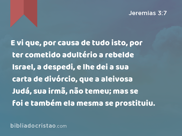 E vi que, por causa de tudo isto, por ter cometido adultério a rebelde Israel, a despedi, e lhe dei a sua carta de divórcio, que a aleivosa Judá, sua irmã, não temeu; mas se foi e também ela mesma se prostituiu. - Jeremias 3:7