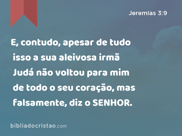 E, contudo, apesar de tudo isso a sua aleivosa irmã Judá não voltou para mim de todo o seu coração, mas falsamente, diz o SENHOR. - Jeremias 3:9