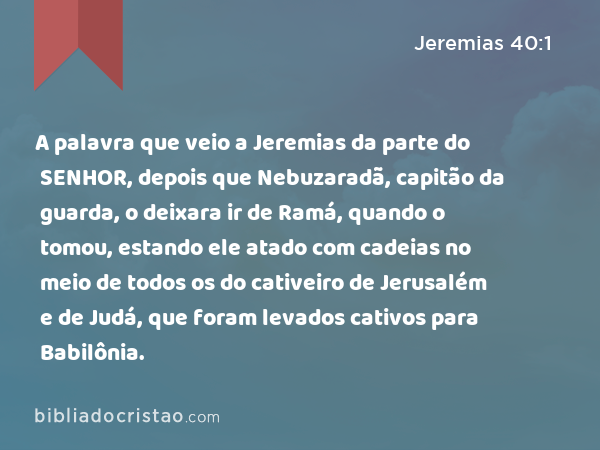 A palavra que veio a Jeremias da parte do SENHOR, depois que Nebuzaradã, capitão da guarda, o deixara ir de Ramá, quando o tomou, estando ele atado com cadeias no meio de todos os do cativeiro de Jerusalém e de Judá, que foram levados cativos para Babilônia. - Jeremias 40:1