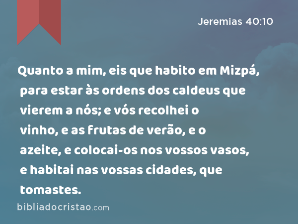 Quanto a mim, eis que habito em Mizpá, para estar às ordens dos caldeus que vierem a nós; e vós recolhei o vinho, e as frutas de verão, e o azeite, e colocai-os nos vossos vasos, e habitai nas vossas cidades, que tomastes. - Jeremias 40:10