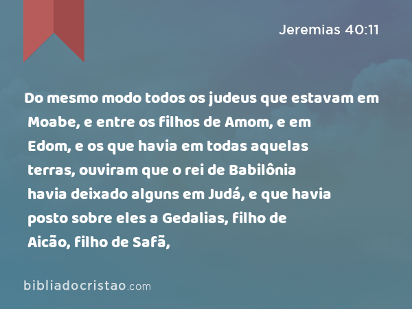 Do mesmo modo todos os judeus que estavam em Moabe, e entre os filhos de Amom, e em Edom, e os que havia em todas aquelas terras, ouviram que o rei de Babilônia havia deixado alguns em Judá, e que havia posto sobre eles a Gedalias, filho de Aicão, filho de Safã, - Jeremias 40:11