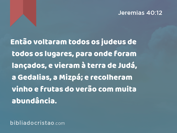 Então voltaram todos os judeus de todos os lugares, para onde foram lançados, e vieram à terra de Judá, a Gedalias, a Mizpá; e recolheram vinho e frutas do verão com muita abundância. - Jeremias 40:12