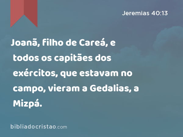 Joanã, filho de Careá, e todos os capitães dos exércitos, que estavam no campo, vieram a Gedalias, a Mizpá. - Jeremias 40:13