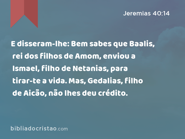 E disseram-lhe: Bem sabes que Baalis, rei dos filhos de Amom, enviou a Ismael, filho de Netanias, para tirar-te a vida. Mas, Gedalias, filho de Aicão, não lhes deu crédito. - Jeremias 40:14