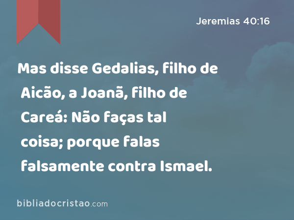 Mas disse Gedalias, filho de Aicão, a Joanã, filho de Careá: Não faças tal coisa; porque falas falsamente contra Ismael. - Jeremias 40:16