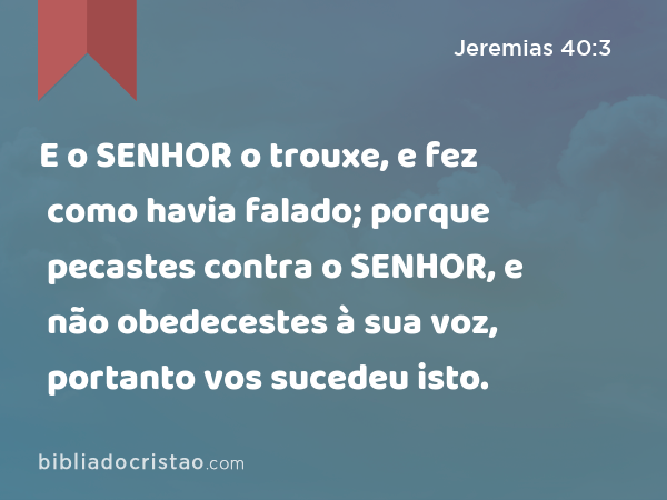 E o SENHOR o trouxe, e fez como havia falado; porque pecastes contra o SENHOR, e não obedecestes à sua voz, portanto vos sucedeu isto. - Jeremias 40:3