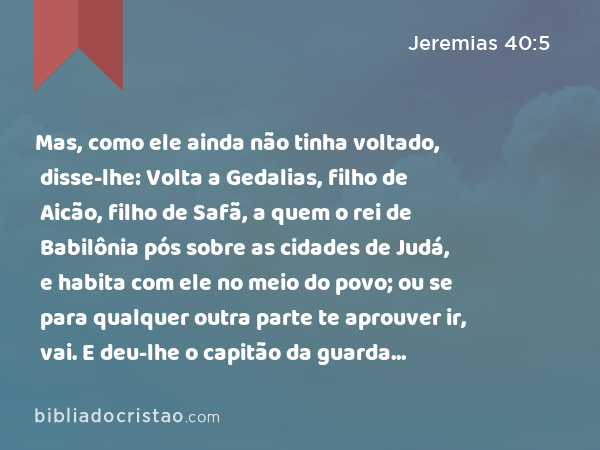 Mas, como ele ainda não tinha voltado, disse-lhe: Volta a Gedalias, filho de Aicão, filho de Safã, a quem o rei de Babilônia pós sobre as cidades de Judá, e habita com ele no meio do povo; ou se para qualquer outra parte te aprouver ir, vai. E deu-lhe o capitão da guarda sustento para o caminho, e um presente, e o deixou ir. - Jeremias 40:5