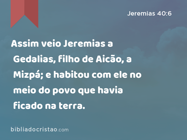 Assim veio Jeremias a Gedalias, filho de Aicão, a Mizpá; e habitou com ele no meio do povo que havia ficado na terra. - Jeremias 40:6