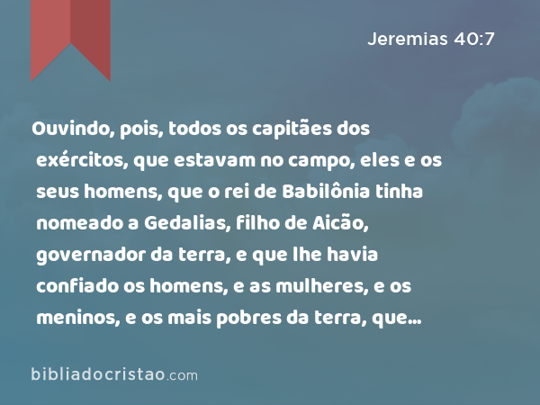 Ouvindo, pois, todos os capitães dos exércitos, que estavam no campo, eles e os seus homens, que o rei de Babilônia tinha nomeado a Gedalias, filho de Aicão, governador da terra, e que lhe havia confiado os homens, e as mulheres, e os meninos, e os mais pobres da terra, que não foram levados cativos a Babilônia, - Jeremias 40:7