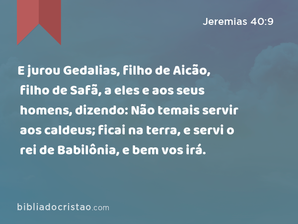 E jurou Gedalias, filho de Aicão, filho de Safã, a eles e aos seus homens, dizendo: Não temais servir aos caldeus; ficai na terra, e servi o rei de Babilônia, e bem vos irá. - Jeremias 40:9