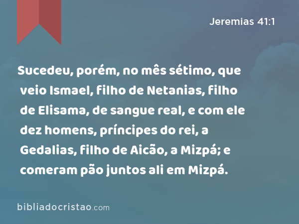 Sucedeu, porém, no mês sétimo, que veio Ismael, filho de Netanias, filho de Elisama, de sangue real, e com ele dez homens, príncipes do rei, a Gedalias, filho de Aicão, a Mizpá; e comeram pão juntos ali em Mizpá. - Jeremias 41:1