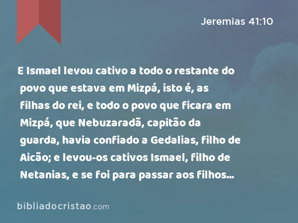 E Ismael levou cativo a todo o restante do povo que estava em Mizpá, isto é, as filhas do rei, e todo o povo que ficara em Mizpá, que Nebuzaradã, capitão da guarda, havia confiado a Gedalias, filho de Aicão; e levou-os cativos Ismael, filho de Netanias, e se foi para passar aos filhos de Amom. - Jeremias 41:10